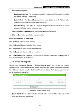 TL-WR743ND       150Mbps Wireless AP/Client Router

2.   Enter the following data:

        Destination Network - The Destination Network is the address of the network or host that
         you want to assign to a static route.

        Subnet Mask - The Subnet Mask determines which portion of an IP Address is the
         network portion, and which portion is the host portion.

        Default Gateway - This is the IP Address of the gateway device that allows for contact
         between the Router and the network or host.

3.   Select Enabled or Disabled for this entry on the Status drop-down list.

4.   Click the Save button to make the entry take effect.

Other configurations for the entries:

Click the Delete button to delete the entry.

Click the Enable All button to enable all the entries.

Click the Disable All button to disable all the entries.

Click the Delete All button to delete all the entries.

Click the Previous button to view the information in the previous screen, click the Next button to
view the information in the next screen.

4.13.2 System Routing Table

Choose menu “Advanced Routing → System Routing Table”, and then you can view the
System Routing Table in the next screen (shown in Figure 4-66). System routing table views all of
the valid route entries in use. The Destination IP address, Subnet Mask, Gateway, and Interface
will be displayed for each entry.




                                    Figure 4-66 System Routing Table

    Destination Network - The Destination Network is the address of the network or host to
     which the static route is assigned.




                                                 - 104 -
 