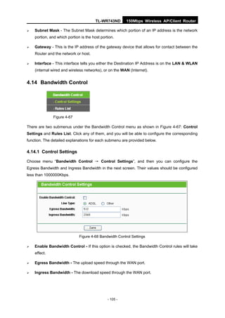 TL-WR743ND       150Mbps Wireless AP/Client Router

   Subnet Mask - The Subnet Mask determines which portion of an IP address is the network
    portion, and which portion is the host portion.

   Gateway - This is the IP address of the gateway device that allows for contact between the
    Router and the network or host.

   Interface - This interface tells you either the Destination IP Address is on the LAN & WLAN
    (internal wired and wireless networks), or on the WAN (Internet).


4.14 Bandwidth Control




              Figure 4-67

There are two submenus under the Bandwidth Control menu as shown in Figure 4-67: Control
Settings and Rules List. Click any of them, and you will be able to configure the corresponding
function. The detailed explanations for each submenu are provided below.

4.14.1 Control Settings

Choose menu “Bandwidth Control → Control Settings”, and then you can configure the
Egress Bandwidth and Ingress Bandwidth in the next screen. Their values should be configured
less than 1000000Kbps.




                              Figure 4-68 Bandwidth Control Settings

   Enable Bandwidth Control - If this option is checked, the Bandwidth Control rules will take
    effect.

   Egress Bandwidth - The upload speed through the WAN port.

   Ingress Bandwidth - The download speed through the WAN port.




                                               - 105 -
 