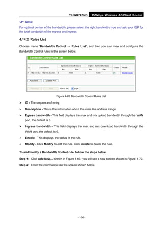 TL-WR743ND        150Mbps Wireless AP/Client Router

 Note:
For optimal control of the bandwidth, please select the right bandwidth type and ask your ISP for
the total bandwidth of the egress and ingress.

4.14.2 Rules List

Choose menu “Bandwidth Control → Rules List”, and then you can view and configure the
Bandwidth Control rules in the screen below.




                              Figure 4-69 Bandwidth Control Rules List

   ID - The sequence of entry.

   Description - This is the information about the rules like address range.

   Egress bandwidth - This field displays the max and mix upload bandwidth through the WAN
    port, the default is 0.

   Ingress bandwidth - This field displays the max and mix download bandwidth through the
    WAN port, the default is 0.

   Enable - This displays the status of the rule.

   Modify - Click Modify to edit the rule. Click Delete to delete the rule.

To add/modify a Bandwidth Control rule, follow the steps below.

Step 1: Click Add New… shown in Figure 4-69, you will see a new screen shown in Figure 4-70.

Step 2: Enter the information like the screen shown below.




                                               - 106 -
 
