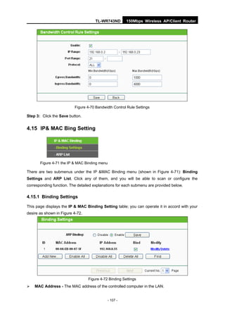 TL-WR743ND         150Mbps Wireless AP/Client Router




                          Figure 4-70 Bandwidth Control Rule Settings

Step 3: Click the Save button.


4.15 IP& MAC Bing Setting




       Figure 4-71 the IP & MAC Binding menu

There are two submenus under the IP &MAC Binding menu (shown in Figure 4-71): Binding
Settings and ARP List. Click any of them, and you will be able to scan or configure the
corresponding function. The detailed explanations for each submenu are provided below.

4.15.1 Binding Settings

This page displays the IP & MAC Binding Setting table; you can operate it in accord with your
desire as shown in Figure 4-72.




                                  Figure 4-72 Binding Settings
   MAC Address - The MAC address of the controlled computer in the LAN.


                                               - 107 -
 
