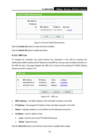 TL-WR743ND        150Mbps Wireless AP/Client Router




                               Figure 4-74 Find IP & MAC Binding Entry

Click the Enable All button to make all entries enabled.

Click the Delete All button to delete all entries.

4.15.2 ARP List

To manage the computer, you could observe the computers in the LAN by checking the
relationship of MAC address and IP address on the ARP list, and you could configure the items on
the ARP list also. This page displays the ARP List; it shows all the existing IP & MAC Binding
entries as shown in Figure 4-75.




                                        Figure 4-75 ARP List

   MAC Address - The MAC address of the controlled computer in the LAN.

   IP Address - The assigned IP address of the controlled computer in the LAN.

   Status - Indicates whether or not the MAC and IP addresses are bound.

   Configure - Load or delete an item.

        Load - Load the item to the IP & MAC Binding list.

        Delete - Delete the item.

Click the Bind All button to bind all the current items, available after enable.


                                                 - 109 -
 