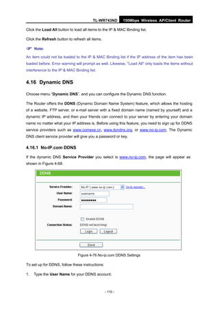 TL-WR743ND         150Mbps Wireless AP/Client Router

Click the Load All button to load all items to the IP & MAC Binding list.

Click the Refresh button to refresh all items.

 Note:
An item could not be loaded to the IP & MAC Binding list if the IP address of the item has been
loaded before. Error warning will prompt as well. Likewise, "Load All" only loads the items without
interference to the IP & MAC Binding list.


4.16 Dynamic DNS

Choose menu “Dynamic DNS”, and you can configure the Dynamic DNS function.

The Router offers the DDNS (Dynamic Domain Name System) feature, which allows the hosting
of a website, FTP server, or e-mail server with a fixed domain name (named by yourself) and a
dynamic IP address, and then your friends can connect to your server by entering your domain
name no matter what your IP address is. Before using this feature, you need to sign up for DDNS
service providers such as www.comexe.cn, www.dyndns.org, or www.no-ip.com. The Dynamic
DNS client service provider will give you a password or key.

4.16.1 No-IP.com DDNS

If the dynamic DNS Service Provider you select is www.no-ip.com, the page will appear as
shown in Figure 4-68.




                               Figure 4-76 No-ip.com DDNS Settings

To set up for DDNS, follow these instructions:

1.   Type the User Name for your DDNS account.



                                                 - 110 -
 