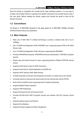 TL-WR743ND        150Mbps Wireless AP/Client Router

Since the Router is compatible with virtually all the major operating systems, it is very easy to
manage. Quick Setup Wizard is supported and detailed instructions are provided step by step in
this user guide. Before installing the Router, please look through this guide to know all the
Router’s functions.


1.2 Conventions

The Router or TL-WR743ND mentioned in this guide stands for TL-WR743ND 150Mbps Wireless
AP/Client Router without any explanation.


1.3 Main Features

   Make use of IEEE 802.11n wireless technology to provide a wireless data rate of up to
    150Mbps

   One 10/100M Auto-Negotiation RJ45 INTERNET port, supporting passive POE at AP Client
    Router mode

   Four 10/100M Auto-Negotiation RJ45 LAN ports, supporting Auto MDI/MDIX

   Provides WPA/WPA2-Enterprise, WPA/WPA2-Personal authentication, TKIP/AES encryption
    security

   Shares data and Internet access for users, supporting Dynamic IP/Static IP/PPPoE Internet
    access

   Supports Client Router mode for WISP Connection

   Supports Virtual Server, Special Application and DMZ host

   Supports UPnP, Dynamic DNS, Static Routing

   Provides Automatic-connection and Scheduled Connection on certain time to the Internet

   Connects Internet on demand and disconnects from the Internet when idle for PPPoE

   Built-in NAT and DHCP server supporting static IP address distributing

   Supports Stateful Packet Inspection

   Supports VPN Passthrough

   Supports Parental Control and Access Control

   Provides 64/128/152-bit WEP encryption security and wireless LAN ACL (Access Control
    List)

   Supports passive power over Ethernet

   Supports Flow Statistics
   Supports firmware upgrade and Web management


                                              -3-
 