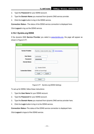 TL-WR743ND          150Mbps Wireless AP/Client Router

2.   Type the Password for your DDNS account.

3.   Type the Domain Name you received from dynamic DNS service provider.

4.   Click the Login button to log in the DDNS service.

Connection Status - The status of the DDNS service connection is displayed here.

Click Logout to log out the DDNS service.

4.16.2 Dyndns.org DDNS

If the dynamic DNS Service Provider you select is www.dyndns.org, the page will appear as
shown in Figure 4-77.




                             Figure 4-77 Dyndns.org DDNS Settings

To set up for DDNS, follow these instructions:

1.   Type the User Name for your DDNS account.

2.   Type the Password for your DDNS account.

3.   Type the Domain Name you received from dynamic DNS service provider here.

4.   Click the Login button to log in to the DDNS service.

Connection Status -The status of the DDNS service connection is displayed here.

Click Logout to logout of the DDNS service.




                                                 - 111 -
 