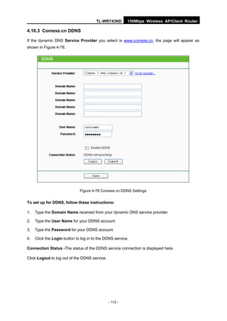 TL-WR743ND        150Mbps Wireless AP/Client Router

4.16.3 Comexe.cn DDNS

If the dynamic DNS Service Provider you select is www.comexe.cn, the page will appear as
shown in Figure 4-78.




                              Figure 4-78 Comexe.cn DDNS Settings


To set up for DDNS, follow these instructions:

1.   Type the Domain Name received from your dynamic DNS service provider.

2.   Type the User Name for your DDNS account.

3.   Type the Password for your DDNS account.

4.   Click the Login button to log in to the DDNS service.

Connection Status -The status of the DDNS service connection is displayed here.

Click Logout to log out of the DDNS service.




                                               - 112 -
 