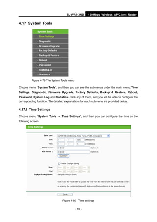 TL-WR743ND         150Mbps Wireless AP/Client Router


4.17 System Tools




          Figure 4-79 The System Tools menu

Choose menu “System Tools”, and then you can see the submenus under the main menu: Time
Settings, Diagnostic, Firmware Upgrade, Factory Defaults, Backup & Restore, Reboot,
Password, System Log and Statistics. Click any of them, and you will be able to configure the
corresponding function. The detailed explanations for each submenu are provided below.

4.17.1 Time Settings

Choose menu “System Tools → Time Settings”, and then you can configure the time on the
following screen.




                                  Figure 4-80 Time settings


                                              - 113 -
 