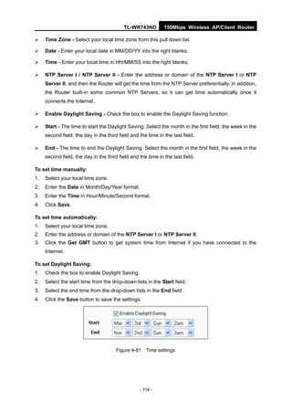 TL-WR743ND         150Mbps Wireless AP/Client Router

    Time Zone - Select your local time zone from this pull down list.

    Date - Enter your local date in MM/DD/YY into the right blanks.

    Time - Enter your local time in HH/MM/SS into the right blanks.

    NTP Server I / NTP Server II - Enter the address or domain of the NTP Server I or NTP
     Server II, and then the Router will get the time from the NTP Server preferentially. In addition,
     the Router built-in some common NTP Servers, so it can get time automatically once it
     connects the Internet.

    Enable Daylight Saving - Check the box to enable the Daylight Saving function.

    Start - The time to start the Daylight Saving. Select the month in the first field, the week in the
     second field, the day in the third field and the time in the last field.

    End - The time to end the Daylight Saving. Select the month in the first field, the week in the
     second field, the day in the third field and the time in the last field.

To set time manually:
1.   Select your local time zone.
2.   Enter the Date in Month/Day/Year format.
3.   Enter the Time in Hour/Minute/Second format.
4.   Click Save.

To set time automatically:
1.   Select your local time zone.
2.   Enter the address or domain of the NTP Server I or NTP Server II.
3.   Click the Get GMT button to get system time from Internet if you have connected to the
     Internet.

To set Daylight Saving:
1.   Check the box to enable Daylight Saving.
2.   Select the start time from the drop-down lists in the Start field.
3.   Select the end time from the drop-down lists in the End field.
4.   Click the Save button to save the settings.




                                       Figure 4-81 Time settings




                                                  - 114 -
 