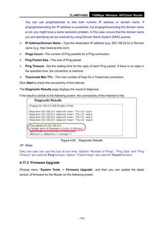 TL-WR743ND         150Mbps Wireless AP/Client Router

    You can use ping/traceroute to test both numeric IP address or domain name. If
    pinging/tracerouting the IP address is successful, but pinging/tracerouting the domain name
     is not, you might have a name resolution problem. In this case, ensure that the domain name
     you are specifying can be resolved by using Domain Name System (DNS) queries.

    IP Address/Domain Name - Type the destination IP address (e.g. 202.108.22.5) or Domain
     name (e.g. http://www.tp-link.com).

    Pings Count - The number of Ping packets for a Ping connection.

   Ping Packet Size - The size of Ping packet.

   Ping Timeout - Set the waiting time for the reply of each Ping packet. If there is no reply in
    the specified time, the connection is overtime.

   Traceroute Max TTL - The max number of hops for a Traceroute connection.
Click Start to check the connectivity of the Internet.

The Diagnostic Results page displays the result of diagnosis.

If the result is similar to the following screen, the connectivity of the Internet is fine.




                                   Figure 4-83     Diagnostic Results

 Note:
Only one user can use this tool at one time. Options “Number of Pings”, “Ping Size” and “Ping
Timeout” are used for Ping function. Option “Tracert Hops” are used for Tracert function.

4.17.3 Firmware Upgrade

Choose menu “System Tools → Firmware Upgrade”, and then you can update the latest
version of firmware for the Router on the following screen.




                                                  - 116 -
 