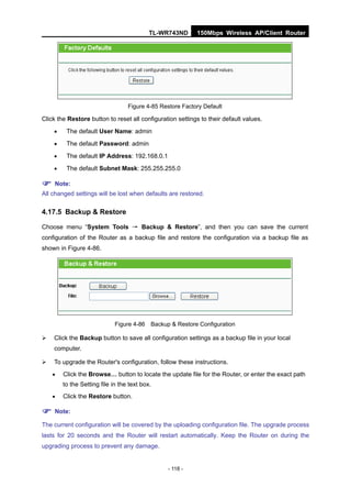 TL-WR743ND      150Mbps Wireless AP/Client Router




                                  Figure 4-85 Restore Factory Default

Click the Restore button to reset all configuration settings to their default values.
        The default User Name: admin
        The default Password: admin
        The default IP Address: 192.168.0.1
        The default Subnet Mask: 255.255.255.0

 Note:
All changed settings will be lost when defaults are restored.

4.17.5 Backup & Restore

Choose menu “System Tools → Backup & Restore”, and then you can save the current
configuration of the Router as a backup file and restore the configuration via a backup file as
shown in Figure 4-86.




                             Figure 4-86 Backup & Restore Configuration

   Click the Backup button to save all configuration settings as a backup file in your local
    computer.

   To upgrade the Router's configuration, follow these instructions.
       Click the Browse… button to locate the update file for the Router, or enter the exact path
        to the Setting file in the text box.
       Click the Restore button.

 Note:
The current configuration will be covered by the uploading configuration file. The upgrade process
lasts for 20 seconds and the Router will restart automatically. Keep the Router on during the
upgrading process to prevent any damage.


                                                - 118 -
 