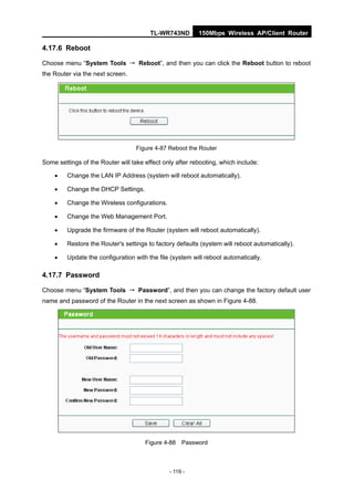 TL-WR743ND        150Mbps Wireless AP/Client Router

4.17.6 Reboot

Choose menu “System Tools → Reboot”, and then you can click the Reboot button to reboot
the Router via the next screen.




                                   Figure 4-87 Reboot the Router

Some settings of the Router will take effect only after rebooting, which include:

        Change the LAN IP Address (system will reboot automatically).

        Change the DHCP Settings.

        Change the Wireless configurations.

        Change the Web Management Port.

        Upgrade the firmware of the Router (system will reboot automatically).

        Restore the Router's settings to factory defaults (system will reboot automatically).

        Update the configuration with the file (system will reboot automatically.

4.17.7 Password

Choose menu “System Tools → Password”, and then you can change the factory default user
name and password of the Router in the next screen as shown in Figure 4-88.




                                      Figure 4-88 Password



                                               - 119 -
 