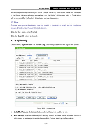 TL-WR743ND    150Mbps Wireless AP/Client Router

It is strongly recommended that you should change the factory default user name and password
of the Router, because all users who try to access the Router's Web-based utility or Quick Setup
will be prompted for the Router's default user name and password.

 Note:
The new user name and password must not exceed 14 characters in length and not include any
spaces. Enter the new Password twice to confirm.

Click the Save button when finished.

Click the Clear All button to clear all.

4.17.8 System log

Choose menu “System Tools → System Log”, and then you can view the logs of the Router.




                                       Figure 4-89 System Log

   Auto Mail Feature - Indicates whether auto mail feature is enabled or not.

   Mail Settings - Set the receiving and sending mailbox address, server address, validation
    information as well as the timetable for Auto Mail Feature, as shown in Figure 4-90.


                                               - 120 -
 