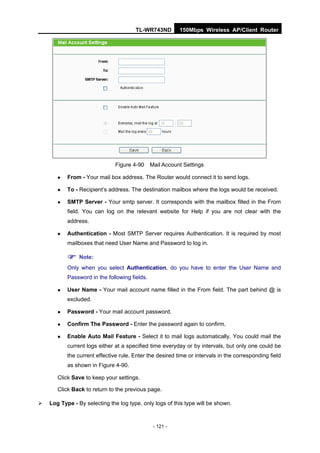 TL-WR743ND         150Mbps Wireless AP/Client Router




                               Figure 4-90     Mail Account Settings

          From - Your mail box address. The Router would connect it to send logs.

          To - Recipient’s address. The destination mailbox where the logs would be received.

          SMTP Server - Your smtp server. It corresponds with the mailbox filled in the From
           field. You can log on the relevant website for Help if you are not clear with the
           address.

          Authentication - Most SMTP Server requires Authentication. It is required by most
           mailboxes that need User Name and Password to log in.

            Note:
           Only when you select Authentication, do you have to enter the User Name and
           Password in the following fields.

          User Name - Your mail account name filled in the From field. The part behind @ is
           excluded.

          Password - Your mail account password.

          Confirm The Password - Enter the password again to confirm.

          Enable Auto Mail Feature - Select it to mail logs automatically. You could mail the
           current logs either at a specified time everyday or by intervals, but only one could be
           the current effective rule. Enter the desired time or intervals in the corresponding field
           as shown in Figure 4-90.

       Click Save to keep your settings.

       Click Back to return to the previous page.

   Log Type - By selecting the log type, only logs of this type will be shown.



                                                - 121 -
 