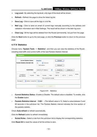 TL-WR743ND          150Mbps Wireless AP/Client Router

    Log Level - By selecting the log level, only logs of this level will be shown.

    Refresh - Refresh the page to show the latest log list.

    Save Log - Click to save all the logs in a txt file.

    Mail Log - Click to send an email of current logs manually according to the address and
     validation information set in Mail Settings. The result will be shown in the later log soon.

    Clear Log - All the logs will be deleted from the Router permanently, not just from the page.

Click the Next button to go to the next page, or click the Previous button to return to the previous
page.

4.17.9 Statistics

Choose menu “System Tools → Statistics”, and then you can view the statistics of the Router,
including total traffic and current traffic of the last Packets Statistic Interval.




                                          Figure 4-91 Statistics

    Current Statistics Status - Enable or Disable. The default value is disabled. To enable, click
     the Enable button.

    Packets Statistics Interval （5-60） - The default value is 10. Select a value between 5 and
     60 seconds in the pull-down list. The Packets Statistic interval indicates the time section of
     the packets statistic.

Check Auto-refresh to refresh automatically.

Click the Refresh button to refresh immediately.

    Sorted Rules - Select a rule from the pull-down list to display the corresponding statistics.

Click Reset All to reset the values of all the entries to zero.



                                                   - 122 -
 