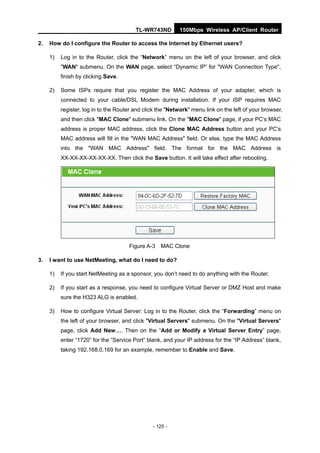 TL-WR743ND        150Mbps Wireless AP/Client Router

2.   How do I configure the Router to access the Internet by Ethernet users?

     1)   Log in to the Router, click the “Network” menu on the left of your browser, and click
          "WAN" submenu. On the WAN page, select “Dynamic IP” for "WAN Connection Type",
          finish by clicking Save.

     2)   Some ISPs require that you register the MAC Address of your adapter, which is
          connected to your cable/DSL Modem during installation. If your ISP requires MAC
          register, log in to the Router and click the "Network" menu link on the left of your browser,
          and then click "MAC Clone" submenu link. On the "MAC Clone" page, if your PC’s MAC
          address is proper MAC address, click the Clone MAC Address button and your PC’s
          MAC address will fill in the "WAN MAC Address" field. Or else, type the MAC Address
          into the "WAN MAC Address" field. The format for the MAC Address is
          XX-XX-XX-XX-XX-XX. Then click the Save button. It will take effect after rebooting.




                                      Figure A-3    MAC Clone

3.   I want to use NetMeeting, what do I need to do?

     1)   If you start NetMeeting as a sponsor, you don’t need to do anything with the Router.

     2)   If you start as a response, you need to configure Virtual Server or DMZ Host and make
          sure the H323 ALG is enabled.

     3)   How to configure Virtual Server: Log in to the Router, click the “Forwarding” menu on
          the left of your browser, and click "Virtual Servers" submenu. On the "Virtual Servers"
          page, click Add New…. Then on the “Add or Modify a Virtual Server Entry” page,
          enter “1720” for the “Service Port” blank, and your IP address for the “IP Address” blank,
          taking 192.168.0.169 for an example, remember to Enable and Save.




                                                - 125 -
 