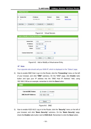 TL-WR743ND           150Mbps Wireless AP/Client Router




                              Figure A-4    Virtual Servers




                    Figure A-5   Add or Modify a Virtual server Entry

      Note:
     Your opposite side should call your WAN IP, which is displayed on the “Status” page.

4)   How to enable DMZ Host: Log in to the Router, click the “Forwarding” menu on the left
     of your browser, and click "DMZ" submenu. On the "DMZ" page, click Enable radio
     button and type your IP address into the “DMZ Host IP Address” field, using
     192.168.0.169 as an example, remember to click the Save button.




                                   Figure A-6        DMZ

5)   How to enable H323 ALG: Log in to the Router, click the “Security” menu on the left of
     your browser, and click “Basic Security” submenu. On the “Basic Security” page,
     check the Enable radio button next to H323 ALG. Remember to click the Save button.


                                           - 126 -
 