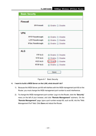TL-WR743ND         150Mbps Wireless AP/Client Router




                                   Figure A-7     Basic Security

4.   I want to build a WEB Server on the LAN, what should I do?

     1)   Because the WEB Server port 80 will interfere with the WEB management port 80 on the
          Router, you must change the WEB management port number to avoid interference.

     2)   To change the WEB management port number: Log in to the Router, click the “Security”
          menu on the left of your browser, and click "Remote Management" submenu. On the
          "Remote Management" page, type a port number except 80, such as 88, into the "Web
          Management Port" field. Click Save and reboot the Router.




                                                - 127 -
 