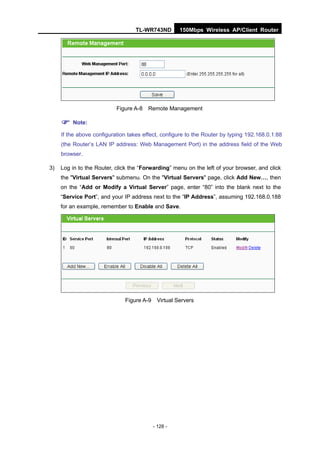 TL-WR743ND        150Mbps Wireless AP/Client Router




                           Figure A-8   Remote Management

      Note:
     If the above configuration takes effect, configure to the Router by typing 192.168.0.1:88
     (the Router’s LAN IP address: Web Management Port) in the address field of the Web
     browser.

3)   Log in to the Router, click the “Forwarding” menu on the left of your browser, and click
     the "Virtual Servers" submenu. On the "Virtual Servers" page, click Add New…, then
     on the “Add or Modify a Virtual Server” page, enter “80” into the blank next to the
     “Service Port”, and your IP address next to the “IP Address”, assuming 192.168.0.188
     for an example, remember to Enable and Save.




                              Figure A-9    Virtual Servers




                                           - 128 -
 