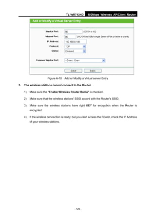 TL-WR743ND        150Mbps Wireless AP/Client Router




                         Figure A-10   Add or Modify a Virtual server Entry

5.   The wireless stations cannot connect to the Router.

     1)   Make sure the "Enable Wireless Router Radio" is checked.

     2)   Make sure that the wireless stations' SSID accord with the Router's SSID.

     3)   Make sure the wireless stations have right KEY for encryption when the Router is
          encrypted.

     4)   If the wireless connection is ready, but you can’t access the Router, check the IP Address
          of your wireless stations.




                                               - 129 -
 