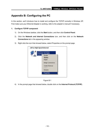 TL-WR743ND       150Mbps Wireless AP/Client Router



Appendix B: Configuring the PC

In this section, we’ll introduce how to install and configure the TCP/IP correctly in Windows XP.
First make sure your Ethernet Adapter is working, refer to the adapter’s manual if necessary.

1.   Configure TCP/IP component

     1)   On the Windows taskbar, click the Start button, and then click Control Panel.

     2)   Click the Network and Internet Connections icon, and then click on the Network
          Connections tab in the appearing window.

     3)   Right click the icon that showed below, select Properties on the prompt page.




                                            Figure B-1

     4)   In the prompt page that showed below, double click on the Internet Protocol (TCP/IP).




                                              - 130 -
 