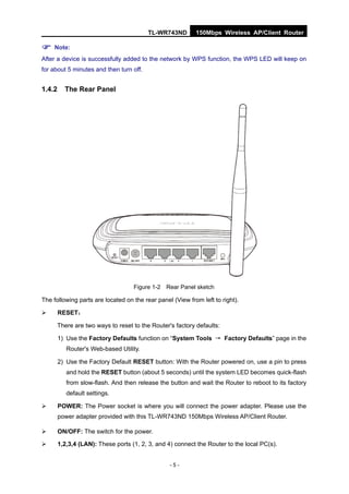 TL-WR743ND        150Mbps Wireless AP/Client Router

 Note:
After a device is successfully added to the network by WPS function, the WPS LED will keep on
for about 5 minutes and then turn off.


1.4.2     The Rear Panel




                                    Figure 1-2 Rear Panel sketch

The following parts are located on the rear panel (View from left to right).

       RESET：

      There are two ways to reset to the Router's factory defaults:

        1) Use the Factory Defaults function on “System Tools → Factory Defaults” page in the
           Router's Web-based Utility.

        2) Use the Factory Default RESET button: With the Router powered on, use a pin to press
           and hold the RESET button (about 5 seconds) until the system LED becomes quick-flash
           from slow-flash. And then release the button and wait the Router to reboot to its factory
           default settings.

       POWER: The Power socket is where you will connect the power adapter. Please use the
        power adapter provided with this TL-WR743ND 150Mbps Wireless AP/Client Router.

       ON/OFF: The switch for the power.

       1,2,3,4 (LAN): These ports (1, 2, 3, and 4) connect the Router to the local PC(s).


                                                 -5-
 