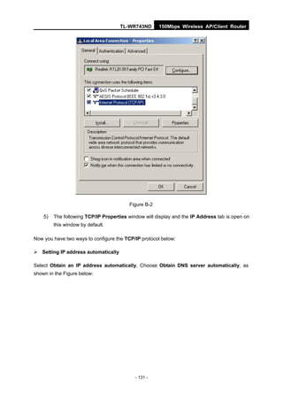 TL-WR743ND       150Mbps Wireless AP/Client Router




                                         Figure B-2

    5)   The following TCP/IP Properties window will display and the IP Address tab is open on
         this window by default.

Now you have two ways to configure the TCP/IP protocol below:

 Setting IP address automatically

Select Obtain an IP address automatically, Choose Obtain DNS server automatically, as
shown in the Figure below:




                                            - 131 -
 