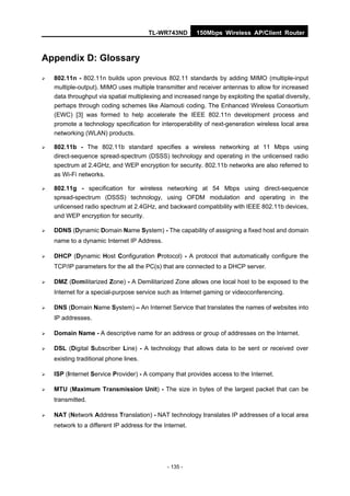 TL-WR743ND        150Mbps Wireless AP/Client Router



Appendix D: Glossary

   802.11n - 802.11n builds upon previous 802.11 standards by adding MIMO (multiple-input
    multiple-output). MIMO uses multiple transmitter and receiver antennas to allow for increased
    data throughput via spatial multiplexing and increased range by exploiting the spatial diversity,
    perhaps through coding schemes like Alamouti coding. The Enhanced Wireless Consortium
    (EWC) [3] was formed to help accelerate the IEEE 802.11n development process and
    promote a technology specification for interoperability of next-generation wireless local area
    networking (WLAN) products.

   802.11b - The 802.11b standard specifies a wireless networking at 11 Mbps using
    direct-sequence spread-spectrum (DSSS) technology and operating in the unlicensed radio
    spectrum at 2.4GHz, and WEP encryption for security. 802.11b networks are also referred to
    as Wi-Fi networks.

   802.11g - specification for wireless networking at 54 Mbps using direct-sequence
    spread-spectrum (DSSS) technology, using OFDM modulation and operating in the
    unlicensed radio spectrum at 2.4GHz, and backward compatibility with IEEE 802.11b devices,
    and WEP encryption for security.

   DDNS (Dynamic Domain Name System) - The capability of assigning a fixed host and domain
    name to a dynamic Internet IP Address.

   DHCP (Dynamic Host Configuration Protocol) - A protocol that automatically configure the
    TCP/IP parameters for the all the PC(s) that are connected to a DHCP server.

   DMZ (Demilitarized Zone) - A Demilitarized Zone allows one local host to be exposed to the
    Internet for a special-purpose service such as Internet gaming or videoconferencing.

   DNS (Domain Name System) – An Internet Service that translates the names of websites into
    IP addresses.

   Domain Name - A descriptive name for an address or group of addresses on the Internet.

   DSL (Digital Subscriber Line) - A technology that allows data to be sent or received over
    existing traditional phone lines.

   ISP (Internet Service Provider) - A company that provides access to the Internet.

   MTU (Maximum Transmission Unit) - The size in bytes of the largest packet that can be
    transmitted.

   NAT (Network Address Translation) - NAT technology translates IP addresses of a local area
    network to a different IP address for the Internet.




                                               - 135 -
 