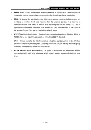 TL-WR743ND        150Mbps Wireless AP/Client Router

   PPPoE (Point to Point Protocol over Ethernet) - PPPoE is a protocol for connecting remote
    hosts to the Internet over an always-on connection by simulating a dial-up connection.

   SSID - A Service Set Identification is a thirty-two character (maximum) alphanumeric key
    identifying a wireless local area network. For the wireless devices in a network to
    communicate with each other, all devices must be configured with the same SSID. This is
    typically the configuration parameter for a wireless PC card. It corresponds to the ESSID in
    the wireless Access Point and to the wireless network name.

   WEP (Wired Equivalent Privacy) - A data privacy mechanism based on a 64-bit or 128-bit or
    152-bit shared key algorithm, as described in the IEEE 802.11 standard.

   Wi-Fi - A trade name for the 802.11b wireless networking standard, given by the Wireless
    Ethernet Compatibility Alliance (WECA, see http://www.wi-fi.net), an industry standards group
    promoting interoperability among 802.11b devices.

   WLAN (Wireless Local Area Network) - A group of computers and associated devices
    communicate with each other wirelessly, which network serving users are limited in a local
    area.




                                             - 136 -
 