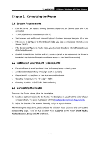 TL-WR743ND         150Mbps Wireless AP/Client Router



Chapter 2. Connecting the Router

2.1 System Requirements

    Each PC in the LAN needs a working Ethernet Adapter and an Ethernet cable with RJ45
     connectors

    TCP/IP protocol must be installed on each PC

    Web browser, such as Microsoft Internet Explorer 5.0 or later, Netscape Navigator 6.0 or later

    If the device is configured to Client Router mode, you also need Wireless Internet Access
     Service (WISP)

    If the device is configured to Router mode, you also need Broadband Internet Access Service
     (DSL/Cable/Ethernet)

    One DSL/Cable Modem that has an RJ45 connector (which is not necessary if the Router is
     connected directly to the Ethernet or the Router works on the Client Router mode.)


2.2 Installation Environment Requirements

    Place the Router in a well ventilated place far from any heater or heating vent
    Avoid direct irradiation of any strong light (such as sunlight)
    Keep at least 2 inches (5 cm) of clear space around the Router
    Operating Temperature: 0℃~40℃ (32℃~104℃)
    Operating Humidity: 10%~90%RH, Non-condensing


2.3 Connecting the Router

To connect the Router, please follow the steps below:
1)   Locate an optimum location for the Router. The best place is usually at the center of your
     wireless network. The place must accord with the Installation Environment Requirements.
2)   Adjust the direction of the antenna. Normally, upright is a good direction.

After finishing the steps above, please choose the operation mode you need and carry out the
corresponding steps. There are five operation mode supported by this router: Client Router,
Router, Repeater, Bridge with AP and Client.




                                                  -7-
 