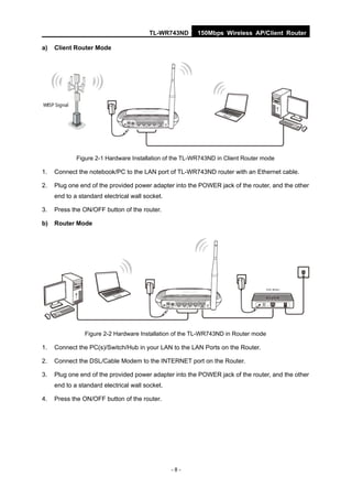TL-WR743ND       150Mbps Wireless AP/Client Router

a)   Client Router Mode




             Figure 2-1 Hardware Installation of the TL-WR743ND in Client Router mode

1.   Connect the notebook/PC to the LAN port of TL-WR743ND router with an Ethernet cable.

2.   Plug one end of the provided power adapter into the POWER jack of the router, and the other
     end to a standard electrical wall socket.

3.   Press the ON/OFF button of the router.

b)   Router Mode




                Figure 2-2 Hardware Installation of the TL-WR743ND in Router mode

1.   Connect the PC(s)/Switch/Hub in your LAN to the LAN Ports on the Router.

2.   Connect the DSL/Cable Modem to the INTERNET port on the Router.

3.   Plug one end of the provided power adapter into the POWER jack of the router, and the other
     end to a standard electrical wall socket.

4.   Press the ON/OFF button of the router.




                                                 -8-
 
