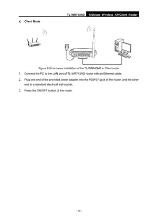 TL-WR743ND        150Mbps Wireless AP/Client Router

e)   Client Mode




                 Figure 2-5 Hardware Installation of the TL-WR743ND in Client mode
1.   Connect the PC to the LAN port of TL-WR743ND router with an Ethernet cable.

2.   Plug one end of the provided power adapter into the POWER jack of the router, and the other
     end to a standard electrical wall socket.

3.   Press the ON/OFF button of the router.




                                                 - 10 -
 