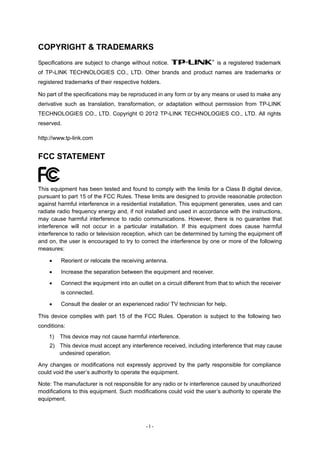 COPYRIGHT & TRADEMARKS
Specifications are subject to change without notice.                     is a registered trademark
of TP-LINK TECHNOLOGIES CO., LTD. Other brands and product names are trademarks or
registered trademarks of their respective holders.

No part of the specifications may be reproduced in any form or by any means or used to make any
derivative such as translation, transformation, or adaptation without permission from TP-LINK
TECHNOLOGIES CO., LTD. Copyright © 2012 TP-LINK TECHNOLOGIES CO., LTD. All rights
reserved.

http://www.tp-link.com


FCC STATEMENT


This equipment has been tested and found to comply with the limits for a Class B digital device,
pursuant to part 15 of the FCC Rules. These limits are designed to provide reasonable protection
against harmful interference in a residential installation. This equipment generates, uses and can
radiate radio frequency energy and, if not installed and used in accordance with the instructions,
may cause harmful interference to radio communications. However, there is no guarantee that
interference will not occur in a particular installation. If this equipment does cause harmful
interference to radio or television reception, which can be determined by turning the equipment off
and on, the user is encouraged to try to correct the interference by one or more of the following
measures:

        Reorient or relocate the receiving antenna.
        Increase the separation between the equipment and receiver.
        Connect the equipment into an outlet on a circuit different from that to which the receiver
         is connected.

        Consult the dealer or an experienced radio/ TV technician for help.

This device complies with part 15 of the FCC Rules. Operation is subject to the following two
conditions:
    1)   This device may not cause harmful interference.
    2) This device must accept any interference received, including interference that may cause
       undesired operation.

Any changes or modifications not expressly approved by the party responsible for compliance
could void the user’s authority to operate the equipment.

Note: The manufacturer is not responsible for any radio or tv interference caused by unauthorized
modifications to this equipment. Such modifications could void the user’s authority to operate the
equipment.



                                            -I-
 