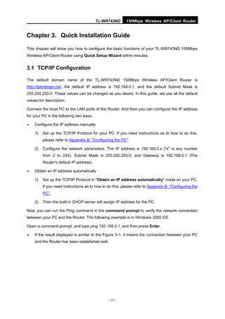 TL-WR743ND       150Mbps Wireless AP/Client Router


Chapter 3. Quick Installation Guide

This chapter will show you how to configure the basic functions of your TL-WR743ND 150Mbps
Wireless AP/Client Router using Quick Setup Wizard within minutes.


3.1 TCP/IP Configuration

The default domain name of the TL-WR743ND 150Mbps Wireless AP/Client Router is
http://tplinklogin.net, the default IP address is 192.168.0.1, and the default Subnet Mask is
255.255.255.0. These values can be changed as you desire. In this guide, we use all the default
values for description.

Connect the local PC to the LAN ports of the Router. And then you can configure the IP address
for your PC in the following two ways.

   Configure the IP address manually

    1)   Set up the TCP/IP Protocol for your PC. If you need instructions as to how to do this,
         please refer to Appendix B: "Configuring the PC".

    2)   Configure the network parameters. The IP address is 192.168.0.x ("x" is any number
         from 2 to 254), Subnet Mask is 255.255.255.0, and Gateway is 192.168.0.1 (The
         Router's default IP address)

   Obtain an IP address automatically

    1)   Set up the TCP/IP Protocol in "Obtain an IP address automatically" mode on your PC.
         If you need instructions as to how to do this, please refer to Appendix B: "Configuring the
         PC”.

    2)   Then the built-in DHCP server will assign IP address for the PC.

Now, you can run the Ping command in the command prompt to verify the network connection
between your PC and the Router. The following example is in Windows 2000 OS.

Open a command prompt, and type ping 192.168.0.1, and then press Enter.

   If the result displayed is similar to the Figure 3-1, it means the connection between your PC
    and the Router has been established well.




                                                - 11 -
 