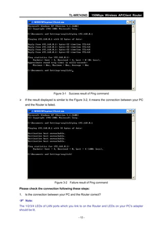 TL-WR743ND       150Mbps Wireless AP/Client Router




                            Figure 3-1 Success result of Ping command

    If the result displayed is similar to the Figure 3-2, it means the connection between your PC
     and the Router is failed.




                             Figure 3-2 Failure result of Ping command

Please check the connection following these steps:

1.   Is the connection between your PC and the Router correct?

 Note:
The 1/2/3/4 LEDs of LAN ports which you link to on the Router and LEDs on your PC's adapter
should be lit.

                                               - 12 -
 