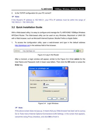 TL-WR743ND         150Mbps Wireless AP/Client Router

2.   Is the TCP/IP configuration for your PC correct?

 Note:
If the Router's IP address is 192.168.0.1, your PC's IP address must be within the range of
192.168.0.2 ~ 192.168.0.254.


3.2 Quick Installation Guide

With a Web-based utility, it is easy to configure and manage the TL-WR743ND 150Mbps Wireless
AP/Client Router. The Web-based utility can be used on any Windows, Macintosh or UNIX OS
with a Web browser, such as Microsoft Internet Explorer, Mozilla Firefox or Apple Safari.

1.   To access the configuration utility, open a web-browser and type in the default address
     http://tplinklogin.net in the address field of the browser.




                                     Figure 3-3 Log in the Router

     After a moment, a login window will appear, similar to the Figure 3-4. Enter admin for the
     User Name and Password, both in lower case letters. Then click the OK button or press the
     Enter key.




                                      Figure 3-4 Login Windows

      Note:
     If the above screen does not pop-up, it means that your Web-browser has been set to a proxy.
     Go to Tools menu>Internet Options>Connections>LAN Settings, in the screen that appears,
     cancel the Using Proxy checkbox, and click OK to finish it.




                                                  - 13 -
 