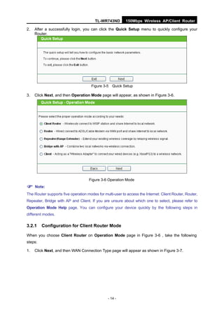 TL-WR743ND         150Mbps Wireless AP/Client Router

2.   After a successfully login, you can click the Quick Setup menu to quickly configure your
     Router.




                                      Figure 3-5 Quick Setup

3.   Click Next, and then Operation Mode page will appear, as shown in Figure 3-6.




                                     Figure 3-6 Operation Mode

 Note:
The Router supports five operation modes for multi-user to access the Internet: Client Router, Router,
Repeater, Bridge with AP and Client. If you are unsure about which one to select, please refer to
Operation Mode Help page. You can configure your device quickly by the following steps in
different modes.

3.2.1    Configuration for Client Router Mode

When you choose Client Router on Operation Mode page in Figure 3-6 , take the following
steps:

1.   Click Next, and then WAN Connection Type page will appear as shown in Figure 3-7.




                                                - 14 -
 