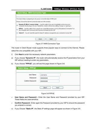 TL-WR743ND        150Mbps Wireless AP/Client Router




                                 Figure 3-7 WAN Connection Type

The router in Client Router mode supports three popular ways to connect to the Internet. Please
select the one compatible with your ISP.

2.   Click Next to enter the necessary network parameters.

a)   If you choose "Dynamic IP", the router will automatically receive the IP parameters from your
     ISP without needing to enter any parameters.

b)   If you choose "PPPoE", you will see this page shown in Figure 3-8.




                                           Figure 3-8 PPPoE

    User Name and Password - Enter the User Name and Password provided by your ISP.
     These fields are case-sensitive.

    Confirm Password - Enter again the Password provided by your ISP to ensure the password
     you entered is correct.

c)   If you Choose "Static IP", the Static IP settings page will appear as shown in Figure 3-9.




                                                 - 15 -
 