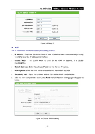 TL-WR743ND         150Mbps Wireless AP/Client Router




                                        Figure 3-9 Static IP

 Note:
The IP parameters should have been provided by your ISP.

    IP Address - This is the WAN IP address as seen by external users on the Internet (including
     your ISP). Enter the IP address into the field.

    Subnet Mask - The Subnet Mask is used for the WAN IP address, it is usually
     255.255.255.0.

    Default Gateway - Enter the gateway IP address into the box if required.

    Primary DNS - Enter the DNS Server IP address into the boxes if required.

    Secondary DNS - If your ISP provides another DNS server, enter it into this field.

3.   After you have completed the above, click Next, the WISP Station Setting page will appear as
     below.




                                 Figure 3-10 WISP Station Setting



                                               - 16 -
 