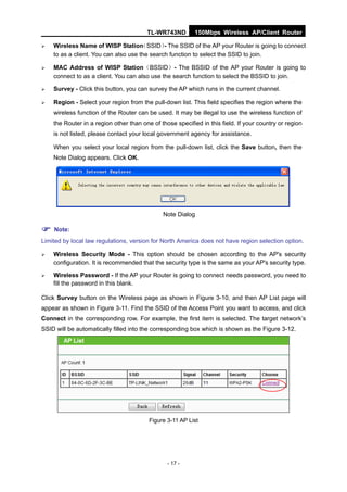 TL-WR743ND         150Mbps Wireless AP/Client Router

   Wireless Name of WISP Station     （SSID） The SSID of the AP your Router is going to connect
                                              -
    to as a client. You can also use the search function to select the SSID to join.

   MAC Address of WISP Station（BSSID）- The BSSID of the AP your Router is going to
    connect to as a client. You can also use the search function to select the BSSID to join.

   Survey - Click this button, you can survey the AP which runs in the current channel.

   Region - Select your region from the pull-down list. This field specifies the region where the
    wireless function of the Router can be used. It may be illegal to use the wireless function of
    the Router in a region other than one of those specified in this field. If your country or region
    is not listed, please contact your local government agency for assistance.

    When you select your local region from the pull-down list, click the Save button, then the
    Note Dialog appears. Click OK.




                                              Note Dialog

 Note:
Limited by local law regulations, version for North America does not have region selection option.

   Wireless Security Mode - This option should be chosen according to the AP's security
    configuration. It is recommended that the security type is the same as your AP's security type.

   Wireless Password - If the AP your Router is going to connect needs password, you need to
    fill the password in this blank.

Click Survey button on the Wireless page as shown in Figure 3-10, and then AP List page will
appear as shown in Figure 3-11. Find the SSID of the Access Point you want to access, and click
Connect in the corresponding row. For example, the first item is selected. The target network’s
SSID will be automatically filled into the corresponding box which is shown as the Figure 3-12.




                                         Figure 3-11 AP List




                                                - 17 -
 