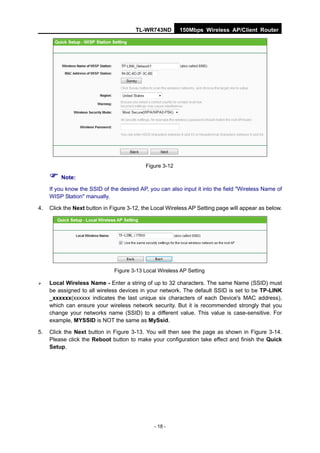 TL-WR743ND        150Mbps Wireless AP/Client Router




                                           Figure 3-12

      Note:
     If you know the SSID of the desired AP, you can also input it into the field "Wireless Name of
     WISP Station" manually.

4.   Click the Next button in Figure 3-12, the Local Wireless AP Setting page will appear as below.




                               Figure 3-13 Local Wireless AP Setting

    Local Wireless Name - Enter a string of up to 32 characters. The same Name (SSID) must
     be assigned to all wireless devices in your network. The default SSID is set to be TP-LINK
     _xxxxxx(xxxxxx indicates the last unique six characters of each Device's MAC address),
     which can ensure your wireless network security. But it is recommended strongly that you
     change your networks name (SSID) to a different value. This value is case-sensitive. For
     example, MYSSID is NOT the same as MySsid.

5.   Click the Next button in Figure 3-13. You will then see the page as shown in Figure 3-14.
     Please click the Reboot button to make your configuration take effect and finish the Quick
     Setup.




                                               - 18 -
 