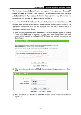 TL-WR743ND        150Mbps Wireless AP/Client Router

     The Router provides Auto-Detect function and supports three popular ways Dynamic IP,
     PPPoE and Static IP to connect to the Internet. It’s recommended that you make use of the
     Auto-Detect function. If you are sure of what kind of connection type your ISP provides, you
     can select the very type and click Next to continue configuring.

2.   If you select Auto-Detect, the Router will automatically detect the connection type your ISP
     provides. Make sure the cable is securely plugged into the WAN port before detection. The
     appropriate configuration page will be displayed when an active Internet service is
     successfully detected by the Router.

     1) If the connection type detected is Dynamic IP, the next screen will appear as shown in
        Figure 3-16. MAC Clone is necessary for most users using Cable Modem. It's highly
        recommended to do this on the MAIN COMPUTER that was originally connected to your
        Cable Modem.




                                     Figure 3-16 MAC Clone

     2) If the connection type detected is PPPoE, the next screen will appear as shown in Figure
        3-17.




                                Figure 3-17 Quick Setup - PPPoE

     3) If the connection type detected is Static IP, the next screen will appear as shown in
        Figure 3-18.




                                               - 20 -
 