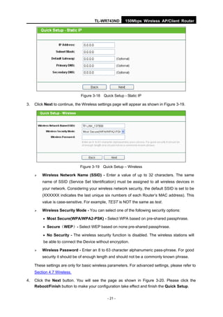 TL-WR743ND        150Mbps Wireless AP/Client Router




                               Figure 3-18 Quick Setup - Static IP

3.   Click Next to continue, the Wireless settings page will appear as shown in Figure 3-19.




                               Figure 3-19 Quick Setup – Wireless

        Wireless Network Name (SSID) - Enter a value of up to 32 characters. The same
         name of SSID (Service Set Identification) must be assigned to all wireless devices in
         your network. Considering your wireless network security, the default SSID is set to be
         (XXXXXX indicates the last unique six numbers of each Router’s MAC address). This
         value is case-sensitive. For example, TEST is NOT the same as test.

        Wireless Security Mode - You can select one of the following security options:

          Most Secure(WPA/WPA2-PSK) - Select WPA based on pre-shared passphrase.

          Secure（WEP）- Select WEP based on none pre-shared passphrase.

          No Security - The wireless security function is disabled. The wireless stations will
          be able to connect the Device without encryption.

        Wireless Password - Enter an 8 to 63 character alphanumeric pass-phrase. For good
         security it should be of enough length and should not be a commonly known phrase.

     These settings are only for basic wireless parameters. For advanced settings, please refer to
     Section 4.7 Wireless.

4.   Click the Next button. You will see the page as shown in Figure 3-20. Please click the
     Reboot/Finish button to make your configuration take effect and finish the Quick Setup.


                                               - 21 -
 