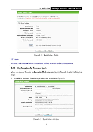 TL-WR743ND        150Mbps Wireless AP/Client Router




                                 Figure 3-20 Quick Setup – Finish

 Note:
You may click the Save button to save these settings as a text file for future reference.

3.2.3    Configuration for Repeater Mode

When you choose Repeater on Operation Mode page as shown in Figure 3-6 , take the following
steps:

1.   Click Next, and then Wireless page will appear as shown in Figure 3-21.




                               Figure 3-21 Quick Setup – Wireless


                                                - 22 -
 