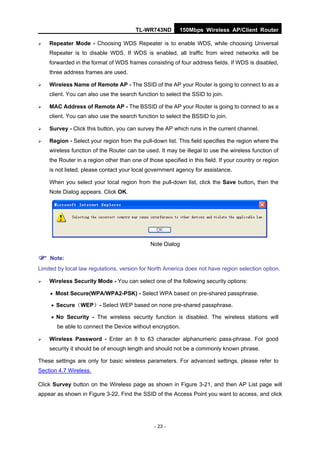 TL-WR743ND         150Mbps Wireless AP/Client Router

   Repeater Mode - Choosing WDS Repeater is to enable WDS, while choosing Universal
    Repeater is to disable WDS. If WDS is enabled, all traffic from wired networks will be
    forwarded in the format of WDS frames consisting of four address fields. If WDS is disabled,
    three address frames are used.

   Wireless Name of Remote AP - The SSID of the AP your Router is going to connect to as a
    client. You can also use the search function to select the SSID to join.

   MAC Address of Remote AP - The BSSID of the AP your Router is going to connect to as a
    client. You can also use the search function to select the BSSID to join.

   Survey - Click this button, you can survey the AP which runs in the current channel.

   Region - Select your region from the pull-down list. This field specifies the region where the
    wireless function of the Router can be used. It may be illegal to use the wireless function of
    the Router in a region other than one of those specified in this field. If your country or region
    is not listed, please contact your local government agency for assistance.

    When you select your local region from the pull-down list, click the Save button, then the
    Note Dialog appears. Click OK.




                                              Note Dialog

 Note:
Limited by local law regulations, version for North America does not have region selection option.

   Wireless Security Mode - You can select one of the following security options:

     Most Secure(WPA/WPA2-PSK) - Select WPA based on pre-shared passphrase.

      Secure（WEP）- Select WEP based on none pre-shared passphrase.

      No Security - The wireless security function is disabled. The wireless stations will
       be able to connect the Device without encryption.

   Wireless Password - Enter an 8 to 63 character alphanumeric pass-phrase. For good
    security it should be of enough length and should not be a commonly known phrase.

These settings are only for basic wireless parameters. For advanced settings, please refer to
Section 4.7 Wireless.

Click Survey button on the Wireless page as shown in Figure 3-21, and then AP List page will
appear as shown in Figure 3-22. Find the SSID of the Access Point you want to access, and click




                                                - 23 -
 