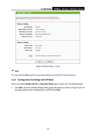 TL-WR743ND        150Mbps Wireless AP/Client Router




                                  Figure 3-25 Quick Setup – Finish

 Note:
You may click the Save button to save these settings as a text file for future reference.

3.2.4   Configuration for Bridge with AP Mode

When you choose Bridge with AP on Operation Mode page in Figure 3-6 , the following steps:

1.   Click Next, and then Wireless Bridge Setting page will appear as shown in Figure 3-26. On
     this page, please confirm all parameters, and then click Next.




                                                - 26 -
 