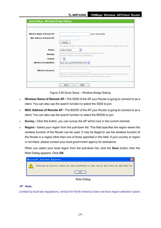 TL-WR743ND         150Mbps Wireless AP/Client Router




                         Figure 3-26 Quick Setup – Wireless Bridge Setting

   Wireless Name of Remote AP - The SSID of the AP your Router is going to connect to as a
    client. You can also use the search function to select the SSID to join.

   MAC Address of Remote AP - The BSSID of the AP your Router is going to connect to as a
    client. You can also use the search function to select the BSSID to join.

   Survey - Click this button, you can survey the AP which runs in the current channel.

   Region - Select your region from the pull-down list. This field specifies the region where the
    wireless function of the Router can be used. It may be illegal to use the wireless function of
    the Router in a region other than one of those specified in this field. If your country or region
    is not listed, please contact your local government agency for assistance.

    When you select your local region from the pull-down list, click the Save button, then the
    Note Dialog appears. Click OK.




                                              Note Dialog

 Note:
Limited by local law regulations, version for North America does not have region selection option.




                                                - 27 -
 