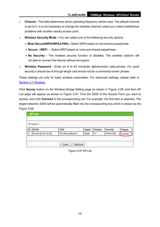 TL-WR743ND        150Mbps Wireless AP/Client Router

   Channel - This field determines which operating frequency will be used. The default channel
    is set to 6. It is not necessary to change the wireless channel unless you notice interference
    problems with another nearby access point.

   Wireless Security Mode - You can select one of the following security options:

     Most Secure(WPA/WPA2-PSK) - Select WPA based on pre-shared passphrase.

      Secure（WEP）- Select WEP based on none pre-shared passphrase.

      No Security - The wireless security function is disabled. The wireless stations will
       be able to connect the Device without encryption.

   Wireless Password - Enter an 8 to 63 character alphanumeric pass-phrase. For good
    security it should be of enough length and should not be a commonly known phrase.

These settings are only for basic wireless parameters. For advanced settings, please refer to
Section 4.7 Wireless.

Click Survey button on the Wireless Bridge Setting page as shown in Figure 3-26, and then AP
List page will appear as shown in Figure 3-27. Find the SSID of the Access Point you want to
access, and click Connect in the corresponding row. For example, the first item is selected. The
target network’s SSID will be automatically filled into the corresponding box which is shown as the
Figure 3-28.




                                        Figure 3-27 AP List




                                               - 28 -
 