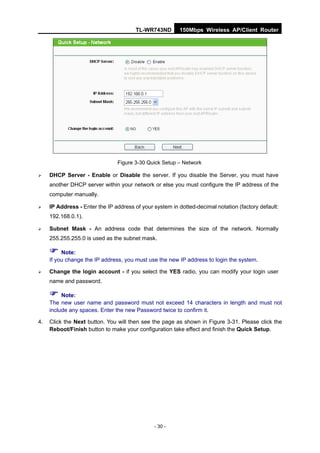 TL-WR743ND       150Mbps Wireless AP/Client Router




                                Figure 3-30 Quick Setup – Network

    DHCP Server - Enable or Disable the server. If you disable the Server, you must have
     another DHCP server within your network or else you must configure the IP address of the
     computer manually.

    IP Address - Enter the IP address of your system in dotted-decimal notation (factory default:
     192.168.0.1).

    Subnet Mask - An address code that determines the size of the network. Normally
     255.255.255.0 is used as the subnet mask.

      Note:
     If you change the IP address, you must use the new IP address to login the system.

    Change the login account - if you select the YES radio, you can modify your login user
     name and password.

      Note:
     The new user name and password must not exceed 14 characters in length and must not
     include any spaces. Enter the new Password twice to confirm it.

4.   Click the Next button. You will then see the page as shown in Figure 3-31. Please click the
     Reboot/Finish button to make your configuration take effect and finish the Quick Setup.




                                               - 30 -
 