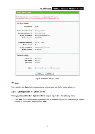 TL-WR743ND        150Mbps Wireless AP/Client Router




                                  Figure 3-31 Quick Setup – Finish

 Note:
You may click the Save button to save these settings as a text file for future reference.

3.2.5   Configuration for Client Mode

When you choose Client on Operation Mode page in Figure 3-6 , the following steps:

1.   Click Next, and then Wireless page will appear as shown in Figure 3-32. On this page, please
     confirm all parameters, and then click Next.




                                                - 31 -
 