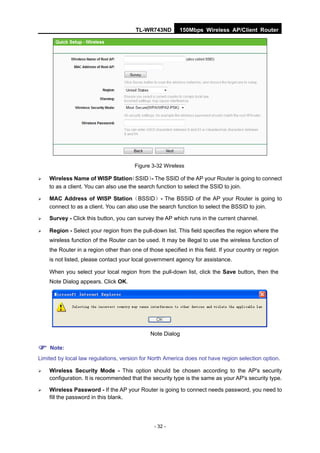 TL-WR743ND         150Mbps Wireless AP/Client Router




                                        Figure 3-32 Wireless

   Wireless Name of WISP Station     （SSID） The SSID of the AP your Router is going to connect
                                              -
    to as a client. You can also use the search function to select the SSID to join.

   MAC Address of WISP Station（BSSID）- The BSSID of the AP your Router is going to
    connect to as a client. You can also use the search function to select the BSSID to join.

   Survey - Click this button, you can survey the AP which runs in the current channel.

   Region - Select your region from the pull-down list. This field specifies the region where the
    wireless function of the Router can be used. It may be illegal to use the wireless function of
    the Router in a region other than one of those specified in this field. If your country or region
    is not listed, please contact your local government agency for assistance.

    When you select your local region from the pull-down list, click the Save button, then the
    Note Dialog appears. Click OK.




                                              Note Dialog

 Note:
Limited by local law regulations, version for North America does not have region selection option.

   Wireless Security Mode - This option should be chosen according to the AP's security
    configuration. It is recommended that the security type is the same as your AP's security type.

   Wireless Password - If the AP your Router is going to connect needs password, you need to
    fill the password in this blank.




                                                - 32 -
 