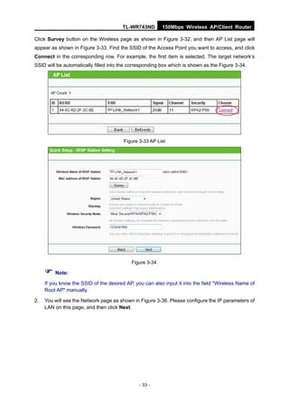 TL-WR743ND        150Mbps Wireless AP/Client Router

Click Survey button on the Wireless page as shown in Figure 3-32, and then AP List page will
appear as shown in Figure 3-33. Find the SSID of the Access Point you want to access, and click
Connect in the corresponding row. For example, the first item is selected. The target network’s
SSID will be automatically filled into the corresponding box which is shown as the Figure 3-34.




                                        Figure 3-33 AP List




                                           Figure 3-34

      Note:
     If you know the SSID of the desired AP, you can also input it into the field "Wireless Name of
     Root AP" manually.

2.   You will see the Network page as shown in Figure 3-36. Please configure the IP parameters of
     LAN on this page, and then click Next.




                                               - 33 -
 